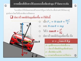 การเคลื่อนที่เป็นทางโค้งบนถนนลื่นเอียงทามุม q กับแนวระดับ
ในกรณีทางโค้งนิยมยกขอบด้านนอกให้สูงกว่าด้านใน เพื่อช่วยทาให้เกิดแรงสู่
ศูนย์กลางโดยไม่ต้องอาศัยแรงเสียดทาน
q
𝑵𝐜𝐨𝐬𝜽
𝑵 𝐬𝐢𝐧 𝜽
𝒎𝒈
 อัตราเร็วพอดีกับมุมที่ยกขึ้น หาได้ดังนี้
o เมื่อ 𝐹 𝑐 = 𝑁 sin 𝜃 =
𝑚𝑣2
𝑅
o และ 𝑁 cos 𝜃 = 𝑚𝑔
o ได้ว่า 𝒕𝒂𝒏 𝜽 =
𝒗 𝟐
𝑹𝒈
o อัตราเร็วพอดีกับมุมที่ยกขึ้น คือ
q
q = มุมที่ผิวถนนกระทาต่อพื้นราบ
v = อัตราเร็วที่พอดีกับมุมที่ยกผิวถนน
R = เป็นรัศมีความโค้ง
g = ความเร่งเนื่องจากความโน้มถ่วง
𝒗 = 𝒕𝒂𝒏 𝜽 𝑹𝒈
 