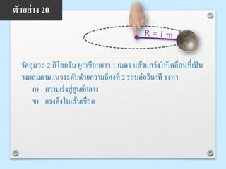 วัตถุมวล 2 กิโลกรัม ผูกเชือกยาว 1 เมตร แล้วแกว่งให้เคลื่อนที่เป็น
วงกลมตามแนวระดับด้วยความถี่คงที่ 2 รอบต่อวินาที จงหา
ก) ความเร่งสู่ศูนย์กลาง
ข) แรงตึงในเส้นเชือก
ตัวอย่าง 20
 