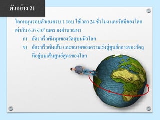 โลกหมุนรอบตัวเองครบ 1 รอบ ใช้เวลา 24 ชั่วโมง และรัศมีของโลก
เท่ากับ 6.37x106 เมตร จงคานวณหา
ก) อัตราเร็วเชิงมุมของวัตถุบนผิวโลก
ข) อัตราเร็วเชิงเส้น และขนาดของความเร่งสู่ศูนย์กลางของวัตถุ
ที่อยู่บนเส้นศูนย์สูตรของโลก
ตัวอย่าง 21
 