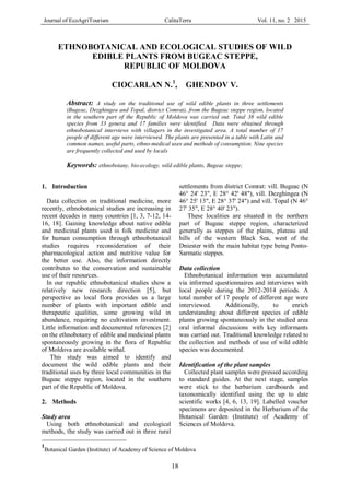 Journal of EcoAgriTourism CalitaTerra Vol. 11, no. 2 2015
18
ETHNOBOTANICAL AND ECOLOGICAL STUDIES OF WILD
EDIBLE PLANTS FROM BUGEAC STEPPE,
REPUBLIC OF MOLDOVA
CIOCARLAN N.1
, GHENDOV V.
Abstract: A study on the traditional use of wild edible plants in three settlements
(Bugeac, Dezghingea and Topal, district Comrat), from the Bugeac steppe region, located
in the southern part of the Republic of Moldova was carried out. Total 38 wild edible
species from 33 genera and 17 families were identified. Data were obtained through
ethnobotanical interviews with villagers in the investigated area. A total number of 17
people of different age were interviewed. The plants are presented in a table with Latin and
common names, useful parts, ethno-medical uses and methods of consumption. Nine species
are frequently collected and used by locals
Keywords: ethnobotany, bio-ecology, wild edible plants, Bugeac steppe;
1
Botanical Garden (Institute) of Academy of Science of Moldova
1. Introduction
Data collection on traditional medicine, more
recently, ethnobotanical studies are increasing in
recent decades in many countries [1, 3, 7-12, 14-
16, 18]. Gaining knowledge about native edible
and medicinal plants used in folk medicine and
for human consumption through ethnobotanical
studies requires reconsideration of their
pharmacological action and nutritive value for
the better use. Also, the information directly
contributes to the conservation and sustainable
use of their resources.
In our republic ethnobotanical studies show a
relatively new research direction [5], but
perspective as local flora provides us a large
number of plants with important edible and
therapeutic qualities, some growing wild in
abundance, requiring no cultivation investment.
Little information and documented references [2]
on the ethnobotany of edible and medicinal plants
spontaneously growing in the flora of Republic
of Moldova are available withal.
This study was aimed to identify and
document the wild edible plants and their
traditional uses by three local communities in the
Bugeac steppe region, located in the southern
part of the Republic of Moldova.
2. Methods
Study area
Using both ethnobotanical and ecological
methods, the study was carried out in three rural
settlements from district Comrat: vill. Bugeac (N
46° 24' 23", E 28° 42' 48"), vill. Dezghingea (N
46° 25' 13", E 28° 37' 24") and vill. Topal (N 46°
27' 35", E 28° 40' 23").
These localities are situated in the northern
part of Bugeac steppe region, characterized
generally as steppes of the plains, plateau and
hills of the western Black Sea, west of the
Dniester with the main habitat type being Ponto-
Sarmatic steppes.
Data collection
Ethnobotanical information was accumulated
via informed questionnaires and interviews with
local people during the 2012-2014 periods. A
total number of 17 people of different age were
interviewed. Additionally, to enrich
understanding about different species of edible
plants growing spontaneously in the studied area
oral informal discussions with key informants
was carried out. Traditional knowledge related to
the collection and methods of use of wild edible
species was documented.
Identification of the plant samples
Collected plant samples were pressed according
to standard guides. At the next stage, samples
were stick to the herbarium cardboards and
taxonomically identified using the up to date
scientific works [4, 6, 13, 19]. Labelled voucher
specimens are deposited in the Herbarium of the
Botanical Garden (Institute) of Academy of
Sciences of Moldova.
 