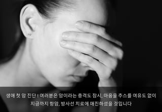 생애 첫 암 진단 !	여러분은 암이라는 충격도 잠시, 마음을 추스를 여유도 없이
지금까지 항암, 방사선 치료에 매진하셨을 것입니다
 
