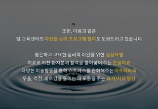 또한, 다음과 같은
암 교육센터의다양한 심리 프로그램 참여도 도와드리고있습니다
평온하고 고요한 심리적 이완을 위한 심상요법
치료로 지친 환자분께활력을 불어넣어주는 웃음치료
다양한 미술활동을 통해 스트레스를 완화해주는아트테라피
우울, 걱정, 피로감을줄이는 데 도움을 주는 요가/치유 명상
 