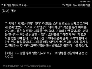 한국마케팅교육연구소 www.marketingkorea.org
[토론] 그의 말을 통해 얻는 인사이트 / 그의 행동을 관찰하여 얻는 인
사이트
2) 2단계: 리서치 계획 개발
4장. 마케팅 리서치
2. 마케팅 리서치 프로세스
[참고] 관찰
'마케팅 리서치는 무의미하다' 역설했던 스티브 잡스는 실제로 고객에
게 묻지 않았다. 스스로 고객 입장이 되어 자신의 직관을 통해 아이폰,
아이패드 같은 혁신적인 제품을 선보였다. 고객의 뒤만 쫓아서는 고객
을 앞서가는 혁신을 선보일 수 없다. 트렌드를 따라갈 게 아니라 트렌
드를 만들어야 한다. 그러니 이젠 고객에게 묻지 말자. 고객의 삶에 가
만히 현미경을 들이대고 그들을 애정 어린 시선으로 지켜보자. 묻지 말
고 관찰하는 것, 아마 그편이 답을 찾는 방법으론 훨씬 더 나을 듯싶다.
 