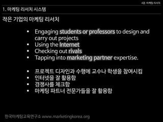 한국마케팅교육연구소 www.marketingkorea.org
4장. 마케팅 리서치
작은 기업의 마케팅 리서치
 Engaging students or professors to design and
carry out projects
 Using the Internet
 Checking out rivals
 Tapping into marketing partner expertise.
1. 마케팅 리서치 시스템
 프로젝트 디자인과 수행에 교수나 학생을 참여시킴
 인터넷을 잘 활용함
 경쟁사를 체크함
 마케팅 파트너 전문가들을 잘 활용함
 