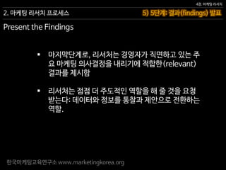 한국마케팅교육연구소 www.marketingkorea.org
5) 5단계: 결과(findings) 발표
4장. 마케팅 리서치
2. 마케팅 리서치 프로세스
Present the Findings
 마지막단계로, 리서처는 경영자가 직면하고 있는 주
요 마케팅 의사결정을 내리기에 적합한(relevant)
결과를 제시함
 리서처는 점점 더 주도적인 역할을 해 줄 것을 요청
받는다: 데이터와 정보를 통찰과 제안으로 전환하는
역할.
 
