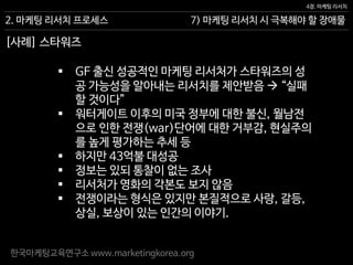 한국마케팅교육연구소 www.marketingkorea.org
7) 마케팅 리서치 시 극복해야 할 장애물
4장. 마케팅 리서치
2. 마케팅 리서치 프로세스
[사례] 스타워즈
 GF 출신 성공적인 마케팅 리서처가 스타워즈의 성
공 가능성을 알아내는 리서치를 제안받음  “실패
할 것이다”
 워터게이트 이후의 미국 정부에 대한 불신, 월남전
으로 인한 전쟁(war)단어에 대한 거부감, 현실주의
를 높게 평가하는 추세 등
 하지만 43억불 대성공
 정보는 있되 통찰이 없는 조사
 리서처가 영화의 각본도 보지 않음
 전쟁이라는 형식은 있지만 본질적으로 사랑, 갈등,
상실, 보상이 있는 인간의 이야기.
 