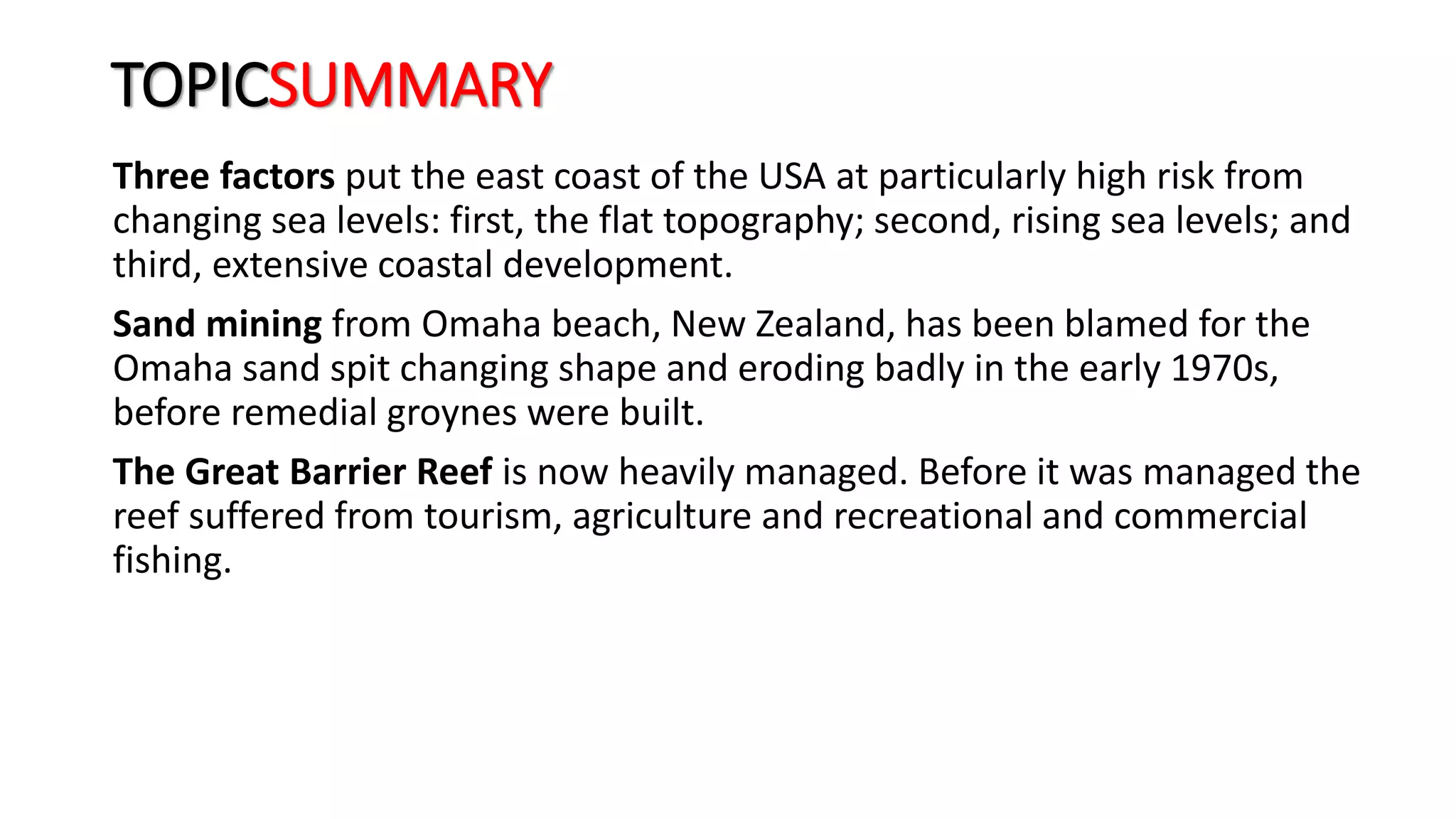 TOPICSUMMARY
Three factors put the east coast of the USA at particularly high risk from
changing sea levels: first, the flat topography; second, rising sea levels; and
third, extensive coastal development.
Sand mining from Omaha beach, New Zealand, has been blamed for the
Omaha sand spit changing shape and eroding badly in the early 1970s,
before remedial groynes were built.
The Great Barrier Reef is now heavily managed. Before it was managed the
reef suffered from tourism, agriculture and recreational and commercial
fishing.
 