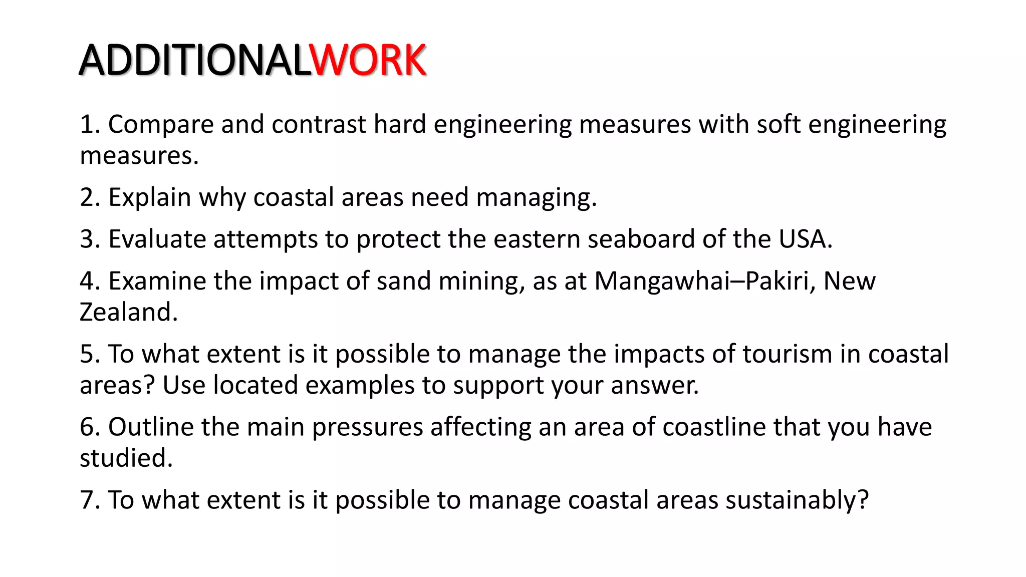 ADDITIONALWORK
1. Compare and contrast hard engineering measures with soft engineering
measures.
2. Explain why coastal areas need managing.
3. Evaluate attempts to protect the eastern seaboard of the USA.
4. Examine the impact of sand mining, as at Mangawhai–Pakiri, New
Zealand.
5. To what extent is it possible to manage the impacts of tourism in coastal
areas? Use located examples to support your answer.
6. Outline the main pressures affecting an area of coastline that you have
studied.
7. To what extent is it possible to manage coastal areas sustainably?
 
