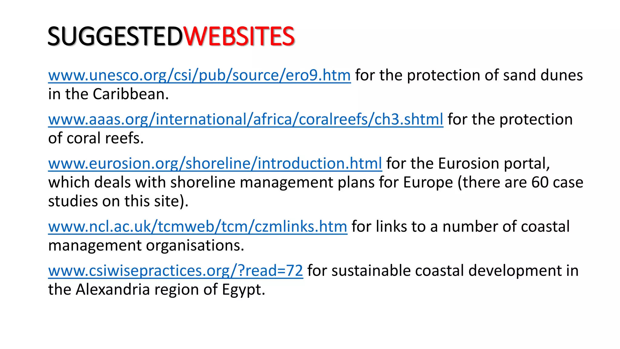 SUGGESTEDWEBSITES
www.unesco.org/csi/pub/source/ero9.htm for the protection of sand dunes
in the Caribbean.
www.aaas.org/international/africa/coralreefs/ch3.shtml for the protection
of coral reefs.
www.eurosion.org/shoreline/introduction.html for the Eurosion portal,
which deals with shoreline management plans for Europe (there are 60 case
studies on this site).
www.ncl.ac.uk/tcmweb/tcm/czmlinks.htm for links to a number of coastal
management organisations.
www.csiwisepractices.org/?read=72 for sustainable coastal development in
the Alexandria region of Egypt.
 