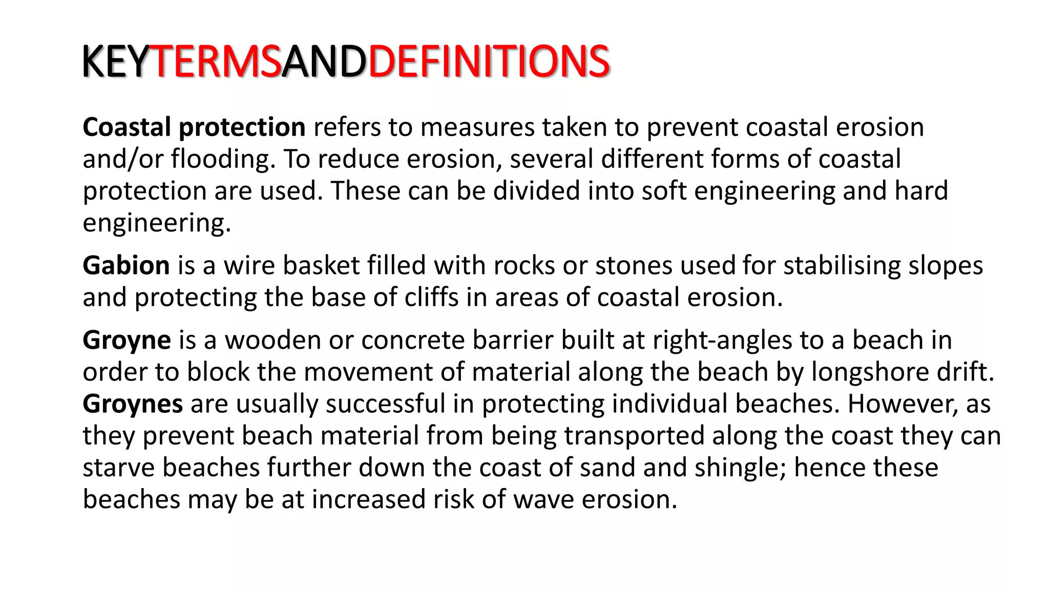 KEYTERMSANDDEFINITIONS
Coastal protection refers to measures taken to prevent coastal erosion
and/or flooding. To reduce erosion, several different forms of coastal
protection are used. These can be divided into soft engineering and hard
engineering.
Gabion is a wire basket filled with rocks or stones used for stabilising slopes
and protecting the base of cliffs in areas of coastal erosion.
Groyne is a wooden or concrete barrier built at right-angles to a beach in
order to block the movement of material along the beach by longshore drift.
Groynes are usually successful in protecting individual beaches. However, as
they prevent beach material from being transported along the coast they can
starve beaches further down the coast of sand and shingle; hence these
beaches may be at increased risk of wave erosion.
 