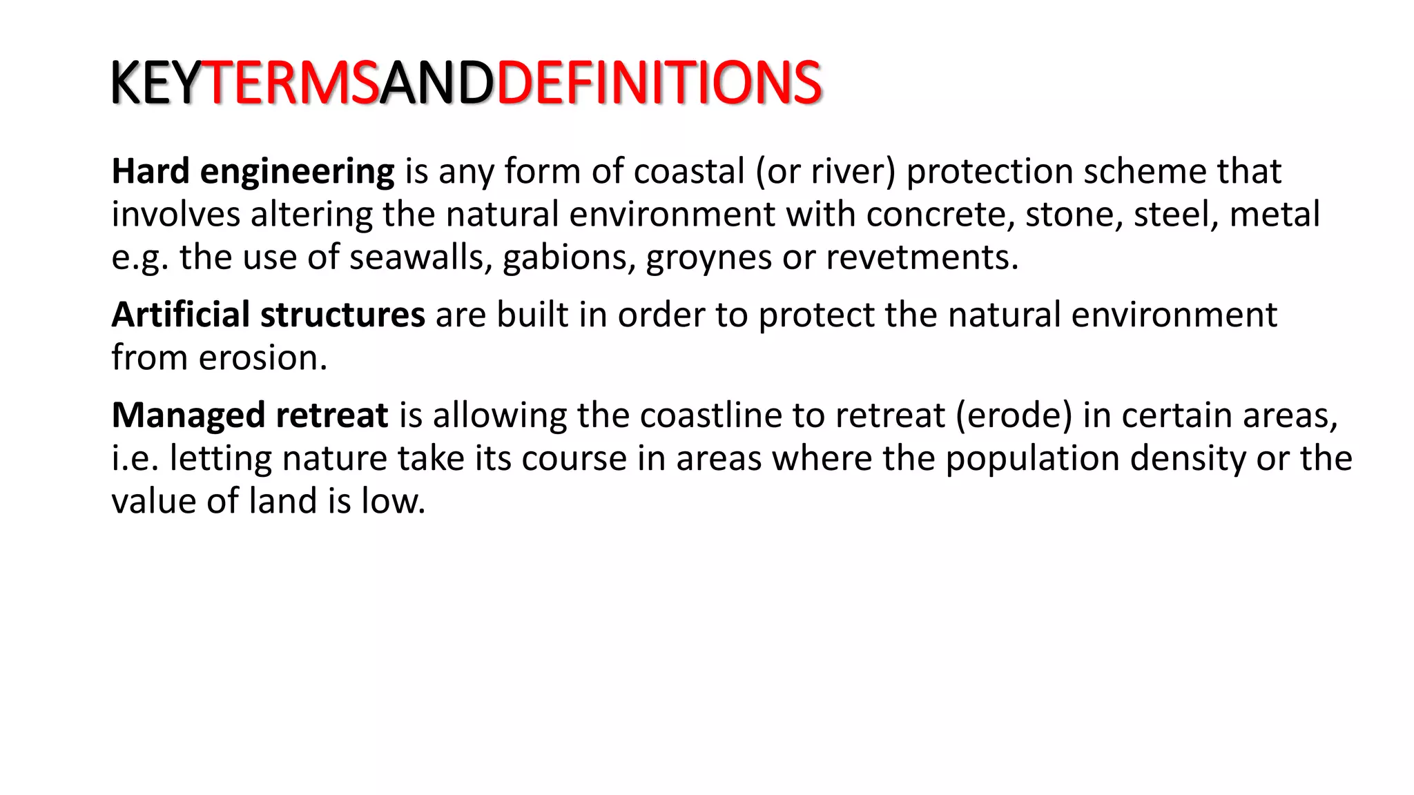 KEYTERMSANDDEFINITIONS
Hard engineering is any form of coastal (or river) protection scheme that
involves altering the natural environment with concrete, stone, steel, metal
e.g. the use of seawalls, gabions, groynes or revetments.
Artificial structures are built in order to protect the natural environment
from erosion.
Managed retreat is allowing the coastline to retreat (erode) in certain areas,
i.e. letting nature take its course in areas where the population density or the
value of land is low.
 