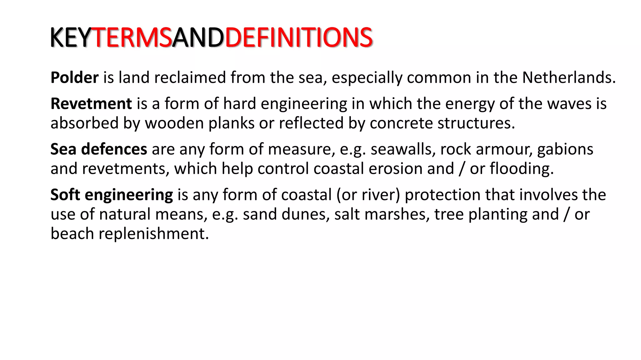 KEYTERMSANDDEFINITIONS
Polder is land reclaimed from the sea, especially common in the Netherlands.
Revetment is a form of hard engineering in which the energy of the waves is
absorbed by wooden planks or reflected by concrete structures.
Sea defences are any form of measure, e.g. seawalls, rock armour, gabions
and revetments, which help control coastal erosion and / or flooding.
Soft engineering is any form of coastal (or river) protection that involves the
use of natural means, e.g. sand dunes, salt marshes, tree planting and / or
beach replenishment.
 
