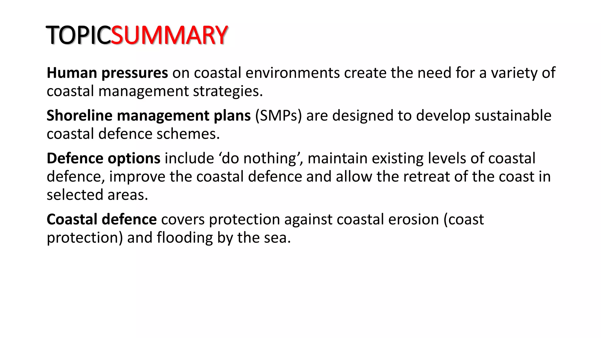 TOPICSUMMARY
Human pressures on coastal environments create the need for a variety of
coastal management strategies.
Shoreline management plans (SMPs) are designed to develop sustainable
coastal defence schemes.
Defence options include ‘do nothing’, maintain existing levels of coastal
defence, improve the coastal defence and allow the retreat of the coast in
selected areas.
Coastal defence covers protection against coastal erosion (coast
protection) and flooding by the sea.
 