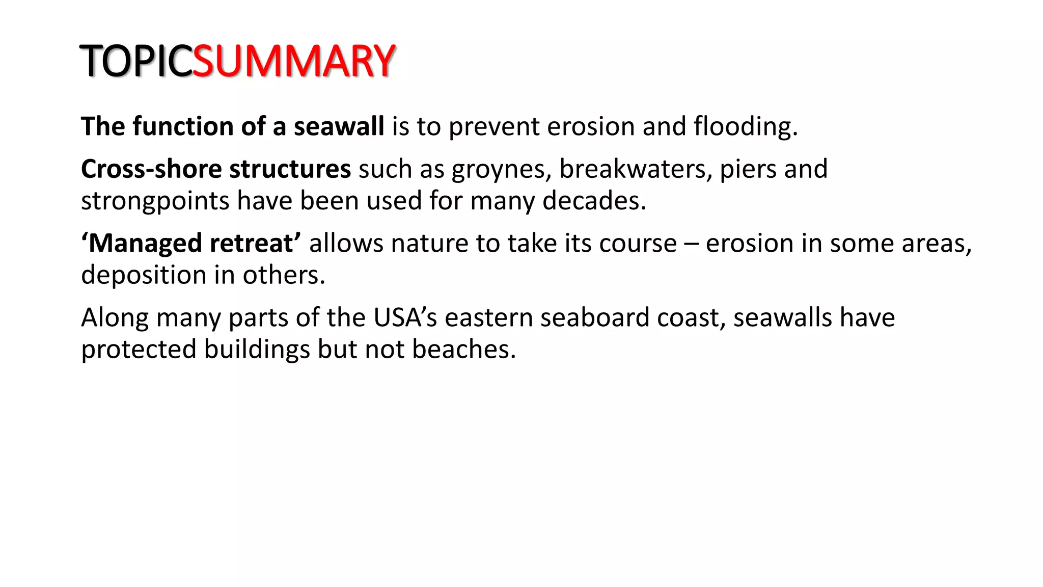 TOPICSUMMARY
The function of a seawall is to prevent erosion and flooding.
Cross-shore structures such as groynes, breakwaters, piers and
strongpoints have been used for many decades.
‘Managed retreat’ allows nature to take its course – erosion in some areas,
deposition in others.
Along many parts of the USA’s eastern seaboard coast, seawalls have
protected buildings but not beaches.
 