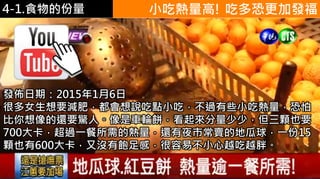4-1.食物的份量
https://www.youtube.
com/watch?v=mkd5U
Imaous
小吃熱量高! 吃多恐更加發福
發佈日期：2015年1月6日
很多女生想要減肥，都會想說吃點小吃，不過有些小吃熱量，恐怕
比你想像的還要驚人。像是車輪餅，看起來分量少少，但三顆也要
700大卡，超過一餐所需的熱量，還有夜市常賣的地瓜球，一份15
顆也有600大卡，又沒有飽足感，很容易不小心越吃越胖。
 
