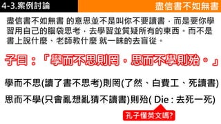 4-1.食物的份量4-3.案例討論 盡信書不如無書
盡信書不如無書 的意思並不是叫你不要讀書，而是要你學
習用自己的腦袋思考，去學習並質疑所有的東西。而不是
書上說什麼、老師教什麼 就一昧的去盲從。
子曰：「學而不思則罔，思而不學則殆。」
學而不思(讀了書不思考)則罔(了然、白費工、死讀書)
思而不學(只會亂想亂猜不讀書)則殆( Die : 去死一死)
孔子懂英文嗎?
 