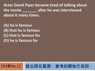 曾出現在基測、會考的關係代名詞104會No.12
Actor David Piper became tired of talking about
the movie _______ after he was interviewed
about it many times.
(A) he is famous
(B) that he is famous
(C) that is famous for
(D) he is famous for
 