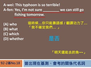 FڻyPS~92-2No.18
A-wei: This typhoon is so terrible!
A-fen: Yes, Im not sure ________ we can still go
A-fen: fishing tomorrow.
(A) who
(B) what
(C) which
(D) whether
@rֻܿZ / gˡ
Ҳ_҂ 
Ƿ
߀ȥ~~~
 