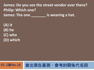 FڻyPS~91-2No.16
James: Do you see the street vendor over there?
Philip: Which one?
James: The one _______ is wearing a hat.
(A) it
(B) he
(C) who
(D) which
 