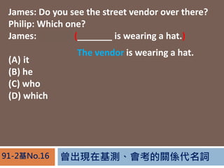 FڻyPS~91-2No.16
James: Do you see the street vendor over there?
Philip: Which one?
James: The one (_______ is wearing a hat.)
(A) it
(B) he
(C) who
(D) which
The vendor is wearing a hat.
 