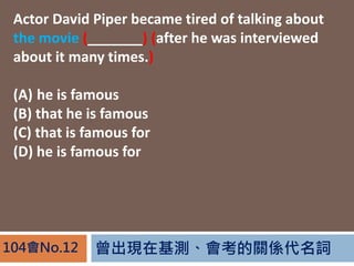 FڻyPS~104No.12
Actor David Piper became tired of talking about
the movie (_______) (after he was interviewed
about it many times.)
(A) he is famous
(B) that he is famous
(C) that is famous for
(D) he is famous for
 