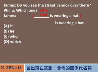 FڻyPS~91-2No.16
James: Do you see the street vendor over there?
Philip: Which one?
James: The one (_______ is wearing a hat.)
(A) it
(B) he
(C) who
(D) which
The vendor is wearing a hat.
who
that
 