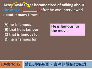 FڻyPS~104No.12
Actor David Piper became tired of talking about
the movie (_______) (after he was interviewed
about it many times.)
(A) he is famous
(B) that he is famous
(C) that is famous for
(D) he is famous for
He is famous for
the movie.
 