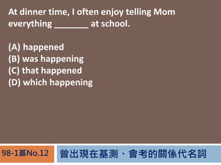 FڻyPS~98-1No.12
At dinner time, I often enjoy telling Mom
everything _______ at school.
(A) happened
(B) was happening
(C) that happened
(D) which happening
 