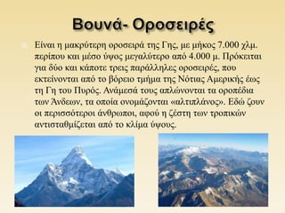  Είναι η μακρύτερη οροσειρά της Γης, με μήκος 7.000 χλμ.
περίπου και μέσο ύψος μεγαλύτερο από 4.000 μ. Πρόκειται
για δύο και κάποτε τρεις παράλληλες οροσειρές, που
εκτείνονται από το βόρειο τμήμα της Νότιας Αμερικής έως
τη Γη του Πυρός. Ανάμεσά τους απλώνονται τα οροπέδια
των Άνδεων, τα οποία ονομάζονται «αλτιπλάνος». Εδώ ζουν
οι περισσότεροι άνθρωποι, αφού η ζέστη των τροπικών
αντισταθμίζεται από το κλίμα ύψους.
 