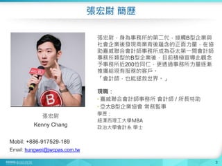 張宏尉 簡歷
3
張宏尉
Kenny Chang
Mobil: +886-917529-189
Email: hungwei@jwcpas.com.tw
張宏尉，身為事務所的第二代，接觸B型企業與
社會企業後發現商業背後蘊含的正面力量，在協
助嘉威聯合會計師事務所成為亞太第一間會計師
事務所類型的B型企業後，目前積極宣導此觀念
予事務所近200位同仁，更透過事務所力量逐漸
推廣給現有服務的客戶。
「會計師，也能拯救世界。」
現職：
 嘉威聯合會計師事務所 會計師 / 所長特助
 亞太B型企業協會 常務監事
學歷：
紐澤西理工大學MBA
政治大學會計系 學士
 