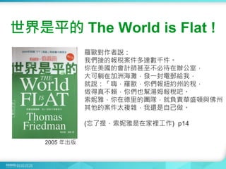 羅歐對作者說：
我們接的報稅案件多達數千件。
你在美國的會計師甚至不必待在辦公室，
大可躺在加洲海灘，發一封電郵給我，
就說：「嗨，羅歐，你們報紐約州的稅，
做得真不賴，你們也幫湯姆報稅吧。
索妮雅，你在德里的團隊，就負責華盛頓與佛州
其他的案件太複雜，我還是自己做。
(忘了提，索妮雅是在家裡工作) p14
世界是平的 The World is Flat !
2005 年出版
 