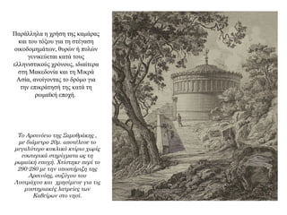 Παράλληλα η χρήση της καμάρας
και του τόξου για τη στέγαση
οικοδομημάτων, θυρών ή πυλών
γενικεύεται κατά τους
ελληνιστικούς χρόνους, ιδιαίτερα
στη Μακεδονία και τη Μικρά
Ασία, ανοίγοντας το δρόμο για
την επικράτησή της κατά τη
ρωμαϊκή εποχή.
Το Αρσινόειο της Σαμοθράκης ,
με διάμετρο 20μ. αποτέλεσε το
μεγαλύτερο κυκλικό κτίριο χωρίς
εσωτερικά στηρίγματα ως τη
ρωμαϊκή εποχή. Χτίστηκε περί το
290-280 με την υποστήριξη της
Αρσινόης, συζύγου του
Λυσιμάχου και χρησίμευε για τις
μυστηριακές λατρείες των
Καβείρων στο νησί.
 