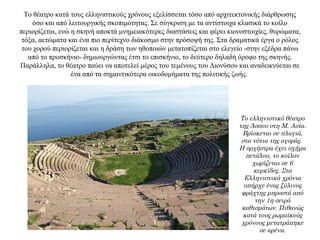 Το θέατρο κατά τους ελληνιστικούς χρόνους εξελίσσεται τόσο από αρχιτεκτονικής διάρθρωσης
όσο και από λειτουργικής σκοπιμότητας. Σε σύγκριση με τα αντίστοιχα κλασικά το κοίλο
περιορίζεται, ενώ η σκηνή αποκτά μνημειακότερες διαστάσεις και φέρει κιονοστοιχίες, θυρώματα,
τόξα, αετώματα και ένα πιο περίτεχνο διάκοσμο στην πρόσοψή της. Στα δραματικά έργα ο ρόλος
του χορού περιορίζεται και η δράση των ηθοποιών μετατοπίζεται στο ελεγείο -στην εξέδρα πάνω
από το προσκήνιο- δημιουργώντας έτσι το επισκήνιο, το δεύτερο δηλαδή όροφο της σκηνής.
Παράλληλα, το θέατρο παύει να αποτελεί μέρος του τεμένους του Διονύσου και αναδεικνύεται σε
ένα από τα σημαντικότερα οικοδομήματα της πολιτικής ζωής.
Το ελληνιστικό θέατρο
της Άσσου στη Μ. Ασία.
Βρίσκεται σε πλαγιά,
στα νότια της αγοράς.
Η ορχήστρα έχει σχήμα
πετάλου, το κοίλον
χωρίζεται σε 6
κερκίδες. Στα
Ελληνιστικά χρόνια
υπήρχε ένας ξύλινος
φράχτης μπροστά από
την 1η σειρά
καθισμάτων. Πιθανώς
κατά τους ρωμαϊκούς
χρόνους μετατράπηκε
σε αρένα.
 