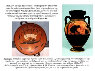 Επιπλέον, επιλέγει πρωτότυπους τρόπους για την απεικόνιση
γνωστών μυθολογικών επεισοδίων, όπως στην περίπτωση της
αυτοκτονίας του Αίαντα ή το ταξίδι του Διονύσου. Την ίδια
περίοδο αναπτύσσεται και η μικρογραφική ζωγραφική, η οποία
ταιριάζει καλύτερα στους ποικίλους τύπους κυλίκων που
παράγονται στον αθηναϊκό Kεραμεικό.
Αριστερά: Κύλιξ του Εξηκία με θέμα το ταξίδι του Διόνυσο. Αριστουργηματική στην απλότητα και την
ευφυΐα της είναι η απόδοση των δελφινιών και του πλοίου στολισμένου με την άμπελο του θεού του
κρασιού, στον κυκλικό και περιορισμένο χώρο του εσωτερικού μιας κύλικας (525 π.Χ.).
Δεξιά: Αμφορέας του Εξηκία, γύρω στο 530 π.Χ. Το θέμα του είναι η αυτοκτονία του ήρωα Αίαντα, η
προετοιμασία της οποίας παρουσιάζεται με λιτό και συγκλονιστικό τρόπο.
 