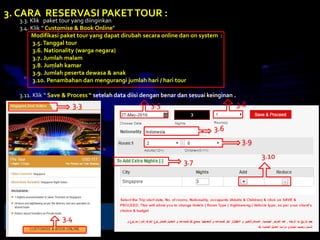 3.3. Klik paket tour yang diinginkan
3.4. Klik “ Customise & Book Online”
Modifikasi paket tour yang dapat dirubah secara online dan on system :
3.5. Tanggal tour
3.6. Nationality (warga negara)
3.7. Jumlah malam
3.8. Jumlah kamar
3.9. Jumlah peserta dewasa & anak
3.10. Penambahan dan mengurangi jumlah hari / hari tour
3.11. Klik “ Save & Process “ setelah data diisi dengan benar dan sesuai keinginan .
3. CARA RESERVASI PAKETTOUR :
3.3
3.4
3.5
3.7
3.6
3.8
3.9
3.10
 