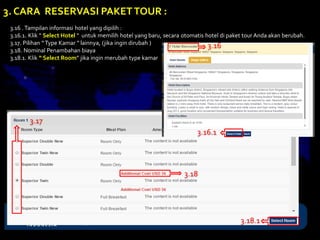 3.16 .Tampilan informasi hotel yang dipilih :
3.16.1. Klik “ Select Hotel “ untuk memilih hotel yang baru, secara otomatis hotel di paket tour Anda akan berubah.
3.17. Pilihan “Type Kamar “ lainnya, (jika ingin dirubah )
3.18. Nominal Penambahan biaya
3.18.1. Klik “ Select Room” jika ingin merubah type kamar
3. CARA RESERVASI PAKETTOUR :
3.16.1
3.16
3.17
3.18
3.18.1
 