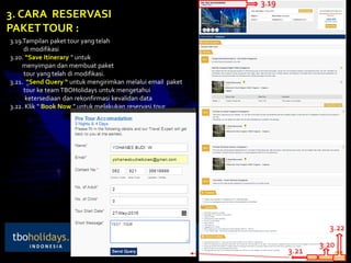 3. CARA RESERVASI
PAKETTOUR :
3.19.Tampilan paket tour yang telah
di modifikasi
3.20. “Save Itinerary “ untuk
menyimpan dan membuat paket
tour yang telah di modifikasi.
3.21. “Send Query “ untuk mengirimkan melalui email paket
tour ke team TBOHolidays untuk mengetahui
ketersediaan dan rekonfirmasi kevalidan data
3.22. Klik “ Book Now ” untuk melakukan reservasi tour
3.19
3.20
3.21
3.22
 