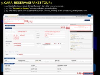 3. CARA RESERVASI PAKETTOUR :
3.23.Isi data Customer sesuai dengan Passport dan data yang sebenarnya.
3.24. Klik “ Proceed to Review “ untuk melakukan proses booking
3.25. Total harga paket tour (sudah termasuk tax, services, markup & lain-lain sesuai jumlah peserta tour.
YOHANES BUDI W
062 821 36819898
Yogyakarta
Yogyakarta
Yohanesbudiwibowo@gmail.com
Jalan Kaliurang Km.7
55283
QZ 658 JOGSIN
LCC Singapore
27 May 2016 10 45
BUDI W
3.23
3.24
3.25
 
