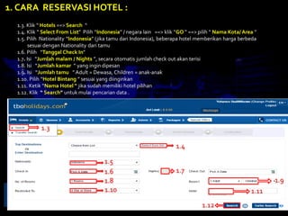 1.3. Klik “ Hotels ==> Search “
1.4. Klik “ Select From List” Pilih “Indonesia” / negara lain ==> klik “GO ” ==> pilih “ Nama Kota/ Area “
1.5. Pilih Nationality “Indonesia” (jika tamu dari Indonesia), beberapa hotel memberikan harga berbeda
sesuai dengan Nationality dari tamu
1.6. Pilih “Tanggal Check In”
1.7. Isi “Jumlah malam / Nights ”, secara otomatis jumlah check out akan terisi
1.8. Isi “Jumlah kamar ” yang ingin dipesan
1.9. Isi “Jumlah tamu ” Adult = Dewasa, Children = anak-anak
1.10. Pilih “Hotel Bintang ” sesuai yang diinginkan
1.11. Ketik “Nama Hotel “ jika sudah memiliki hotel pilihan
1.12. Klik “ Search” untuk mulai pencarian data .
1. CARA RESERVASI HOTEL :
1.3
1.4
1.5
1.6 1.7
1.8 1.9
1.10 1.11
1.12
 