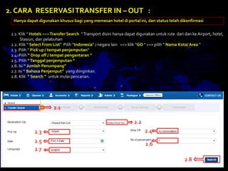 2.1. Klik “ Hotels ==>Transfer Search “Transport disini hanya dapat digunakan untuk rute dari dan ke Airport, hotel,
Stasiun, dan pelabuhan
2.2. Klik “ Select From List” Pilih “Indonesia” / negara lain ==> klik “GO ” ==> pilih “ Nama Kota/ Area “
2.3. Pilih “ Pick up / tempat penjemputan”
2.4. Pilih “ Drop off / tempat pengantaran “
2.5. Pilih “Tanggal penjemputan “
2.6. Isi “ Jumlah Penumpang”
2.7. Isi “ Bahasa Penjemput” yang diinginkan.
2.8. Klik “ Search ” untuk mulai pencarian.
2. CARA RESERVASITRANSFER IN – OUT :
Hanya dapat digunakan khusus bagi yang memesan hotel di portal ini, dan status telah dikonfirmasi
2.1
2.2
2.3 2.4
2.5
2.6
2.7
2.8
 