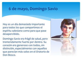 Hoy es un día demasiado importante
para todos los que compartimos el
espíritu salesiano como para que pase
desapercibido.
Domingo Savio era frágil de salud, pero
tremendamente fuerte por dentro. Su
corazón era generoso con todos, sin
distinción, especialmente con aquellos
que parecían más solos en el Oratorio de
Don Bosco.
6 de mayo, Domingo Savio
 