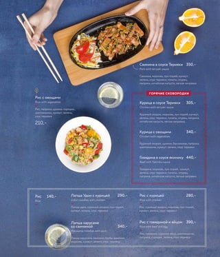 Рис с овощами
Rice with vegetables
—
Рис, паприка, цукини, горошек,
шампиньоны, кунжут, зелень,
соус терияки
210,–
Рис 140,–
Rice
—
Рис с курицей 280,–
Rice with chicken
—
Рис, куриный окорок, морковь, лук-порей,
кунжут, зелень, соус терияки
Рис с говядиной и яйцом 390,–
Rice with beef and egg
—
Рис, говядина, куриное яйцо, шампиньоны,
паприка, горошек, зелень, соус терияки
Лапша Удон с курицей 290,–
Udon noodles with chicken
—
Лапша удон, куриный окорок, лук-порей,
кунжут, зелень, соус терияки
Лапша харусаме
со свининой 340,–
Harusame noodles with pork
—
Лапша харусаме, свинина, грибы шиитаке,
морковь, кунжут, зелень, соус терияки
Свинина в соусе Терияки 350,–
Pork with teriyaki sauce
—
Свинина, морковь, лук-порей, кунжут,
зелень, соус терияки, томаты, огурец,
паприка, китайская капуста, легкая заправка
Курица в соусе Терияки 305,–
Chicken with teriyaki sauce
—
Куриный окорок, морковь, лук-порей, кунжут,
зелень, соус терияки, томаты, огурец, паприка,
китайская капуста, легкая заправка,
Курица с овощами 340,–
Chicken with vegetables
—
Куриный окорок, цукини, баклажаны, паприка,
шампиньоны, кунжут, зелень, соус терияки
Говядина в соусе якинику 440,–
Beef with Yakiniku sauce
—
Говядина, морковь, лук-порей, кунжут,
зелень, соус терияки, томаты, огурец,
паприка, китайская капуста, легкая заправка
ГОРЯЧИЕ СКОВОРОДКИ
 