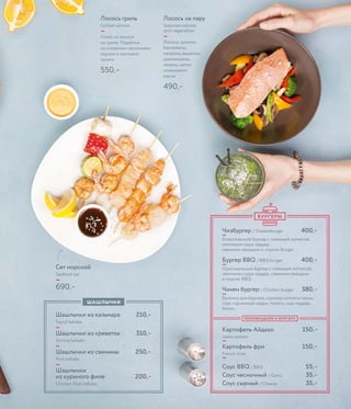 Лосось на пару
Steamed salmon
with vegetables
—
Лосось, цукини,
баклажаны,
паприка, вешенки,
шампиньоны,
зелень, капля
оливкового
масла
490,–
Сет морской
Seafood set
—
690,–
Лосось гриль
Grilled salmon
—
Стейк из лосося
на гриле. Подается
со сливочно-чесночным
соусом и листьями
салата.
550,–
Чизбургер / Cheeseburger 400,–
—
Классический бургер с говяжьей котлетой,
ломтиком сыра чеддер,
свежими овощами и соусом Burger
Бургер BBQ / BBQ burger 400,–
—
Оригинальный бургер с говяжьей котлетой,
ломтиком сыра чеддер, свежими овощами
и соусом BBQ.
Чикен бургер / Chicken burger 380,–
—
Булочка для бургера, куриная котлета панко,
соус горчичный карри, томаты, сыр чеддер,
бекон
Картофель Айдахо 150,–
Idaho potato
—
Картофель фри 150,–
French fries
—
Соус BBQ / BBQ 55,–
Соус чесночный / Garlic 35,–
Соус сырный / Cheese 35,–
Шашлычки из кальмара 210,–
Squid kebabs
—
Шашлычки из креветок 310,–
Shrimp kebabs
—
Шашлычки из свинины 250,–
Pork kebabs
—
Шашлычки
из куриного филе 200,–
Chicken ﬁllet kebabs
ШАШЛЫЧКИ
РЕКОМЕНДУЕМ К БУРГЕРУ
БУРГЕРЫ
 