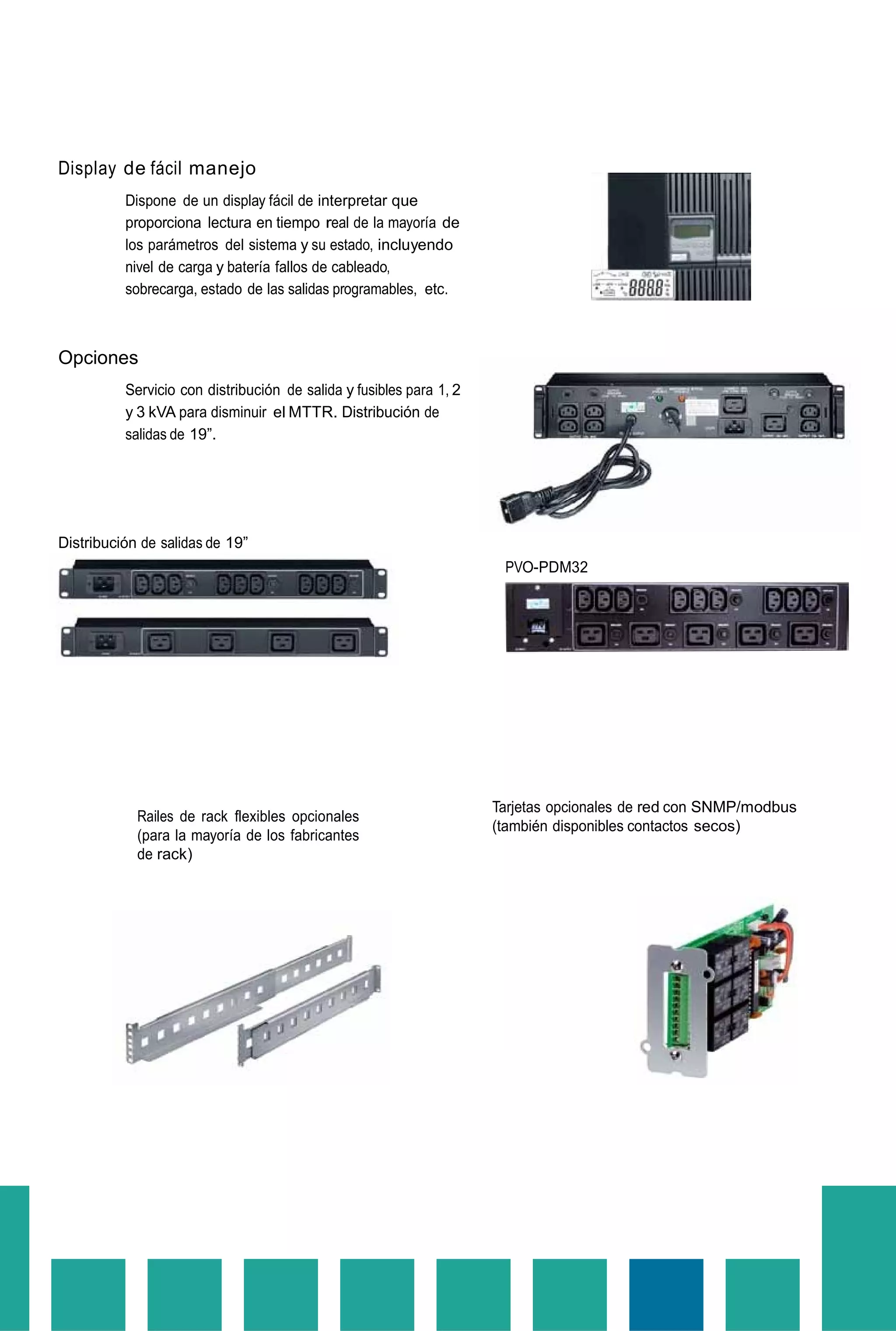 Display de fácil manejo
Dispone de un display fácil de interpretar que
proporciona lectura en tiempo real de la mayoría de
los parámetros del sistema y su estado, incluyendo
nivel de carga y batería fallos de cableado,
sobrecarga, estado de las salidas programables, etc.
Opciones
Servicio con distribución de salida y fusibles para 1, 2
y 3 kVA para disminuir el MTTR. Distribución de
salidas de 19”.
Distribución de salidas de 19”
PVO-PDM32
Railes de rack flexibles opcionales
(para la mayoría de los fabricantes
de rack)
Tarjetas opcionales de red con SNMP/modbus
(también disponibles contactos secos)
 