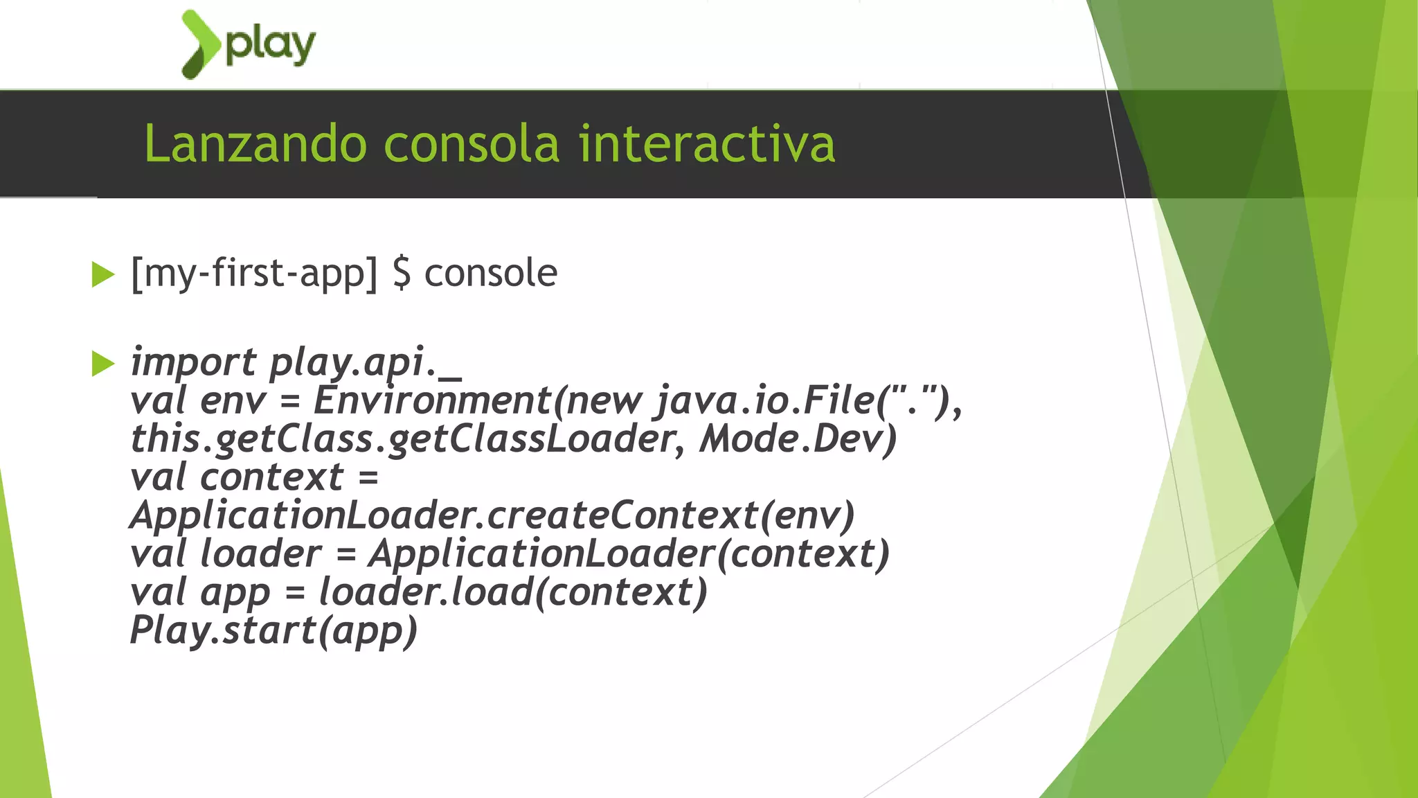 Lanzando consola interactiva
 [my-first-app] $ console
 import play.api._
val env = Environment(new java.io.File("."),
this.getClass.getClassLoader, Mode.Dev)
val context =
ApplicationLoader.createContext(env)
val loader = ApplicationLoader(context)
val app = loader.load(context)
Play.start(app)
 