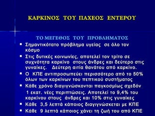 ΚΑΡΚΙΝΟΣΚΑΡΚΙΝΟΣ ΤΟΥΤΟΥ ΠΑΧΕΟΣΠΑΧΕΟΣ ΕΝΤΕΡΟΥΕΝΤΕΡΟΥ
ΤΟ ΜΕΓΕΘΟΣ ΤΟΥ ΠΡΟΒΛΗΜΑΤΟΣ
 Σημαντικότατο πρόβλημα υγείαςΣημαντικότατο πρόβλημα υγείας σε όλο τονσε όλο τον
κόσμοκόσμο
 Στις δυτικές κοινωνίες, αποτελεί τον τρίτο σεΣτις δυτικές κοινωνίες, αποτελεί τον τρίτο σε
συχνότητα καρκίνο στους άνδρες και δεύτερο στιςσυχνότητα καρκίνο στους άνδρες και δεύτερο στις
γυναίκες. Δεύτερη αιτία θανάτου από καρκίνο.γυναίκες. Δεύτερη αιτία θανάτου από καρκίνο.
 Ο ΚΠΕ αντιπροσωπεύει περισσότερο από το 50%Ο ΚΠΕ αντιπροσωπεύει περισσότερο από το 50%
όλων των καρκίνων του πεπτικού συστήματοςόλων των καρκίνων του πεπτικού συστήματος
 Κάθε χρόνο διαγιγνώσκονται παγκοσμίως σχεδόνΚάθε χρόνο διαγιγνώσκονται παγκοσμίως σχεδόν
1 εκατ. νέες περιπτώσεις. Αποτελεί το 9,4% του1 εκατ. νέες περιπτώσεις. Αποτελεί το 9,4% του
καρκίνου στους άνδρες και 10% στις γυναίκεςκαρκίνου στους άνδρες και 10% στις γυναίκες
 Κάθε 3,5 λεπτά κάποιος διαγιγνώσκεται με ΚΠΕΚάθε 3,5 λεπτά κάποιος διαγιγνώσκεται με ΚΠΕ
 Κάθε 9 λεπτά κάποιος χάνει τη ζωή του από ΚΠΕΚάθε 9 λεπτά κάποιος χάνει τη ζωή του από ΚΠΕ
 