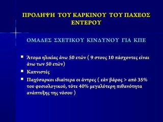 ΠΡΟΛΗΨΗ ΤΟΥ ΚΑΡΚΙΝΟΥ ΤΟΥ ΠΑΧΕΟΣΠΡΟΛΗΨΗ ΤΟΥ ΚΑΡΚΙΝΟΥ ΤΟΥ ΠΑΧΕΟΣ
ΕΝΤΕΡΟΥΕΝΤΕΡΟΥ
ΟΜΑΔΕΣ ΣΧΕΤΙΚΟΥ ΚΙΝΔΥΝΟΥ ΓΙΑ ΚΠΕΟΜΑΔΕΣ ΣΧΕΤΙΚΟΥ ΚΙΝΔΥΝΟΥ ΓΙΑ ΚΠΕ
 Άτομα ηλικίας άνω 50 ετών ( 9 στους 10 πάσχοντες είναιΆτομα ηλικίας άνω 50 ετών ( 9 στους 10 πάσχοντες είναι
άνω των 50 ετών)άνω των 50 ετών)
 ΚαπνιστέςΚαπνιστές
 Παχύσαρκοι ιδιαίτερα οι άντρες ( εάν βάρος > από 35%Παχύσαρκοι ιδιαίτερα οι άντρες ( εάν βάρος > από 35%
του φυσιολογικού, τότε 40% μεγαλύτερη πιθανότητατου φυσιολογικού, τότε 40% μεγαλύτερη πιθανότητα
ανάπτυξης της νόσου )ανάπτυξης της νόσου )
 