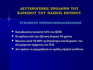ΔΕΥΤΕΡΟΓΕΝΗΣ ΠΡΟΛΗΨΗ ΤΟΥΔΕΥΤΕΡΟΓΕΝΗΣ ΠΡΟΛΗΨΗ ΤΟΥ
ΚΑΡΚΙΝΟΥ ΤΟΥ ΠΑΧΕΟΣ ΕΝΤΕΡΟΥΚΑΡΚΙΝΟΥ ΤΟΥ ΠΑΧΕΟΣ ΕΝΤΕΡΟΥ
ΕΥΚΑΜΠΤΗ ΟΡΘΟΣΙΓΜΟΕΙΔΟΣΚΟΠΗΣΗΕΥΚΑΜΠΤΗ ΟΡΘΟΣΙΓΜΟΕΙΔΟΣΚΟΠΗΣΗ
 Καταδεικνύει ποσοστό 55% του ΚΠΕΚαταδεικνύει ποσοστό 55% του ΚΠΕ
 Η ωφέλεια από την εξέταση διαρκεί 10 χρόνιαΗ ωφέλεια από την εξέταση διαρκεί 10 χρόνια
 Μειώνει κατά 70-80% τη θνητότητα από Καρκίνο τουΜειώνει κατά 70-80% τη θνητότητα από Καρκίνο του
ελεγχόμενου τμήματος του Π.Εελεγχόμενου τμήματος του Π.Ε
 Δεν πρέπει να εφαρμόζεται σε ομάδες υψηλού κινδύνου.Δεν πρέπει να εφαρμόζεται σε ομάδες υψηλού κινδύνου.
 
