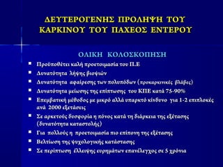 ΔΕΥΤΕΡΟΓΕΝΗΣ ΠΡΟΛΗΨΗΔΕΥΤΕΡΟΓΕΝΗΣ ΠΡΟΛΗΨΗ ΤΟΥΤΟΥ
ΚΑΡΚΙΝΟΥ ΤΟΥΚΑΡΚΙΝΟΥ ΤΟΥ ΠΑΧΕΟΣ ΕΝΤΕΡΟΥΠΑΧΕΟΣ ΕΝΤΕΡΟΥ
ΟΛΙΚΗ ΚΟΛΟΣΚΟΠΗΣΗΟΛΙΚΗ ΚΟΛΟΣΚΟΠΗΣΗ
 Προϋποθέτει καλή προετοιμασία του Π.ΕΠροϋποθέτει καλή προετοιμασία του Π.Ε
 Δυνατότητα λήψης βιοψιώνΔυνατότητα λήψης βιοψιών
 Δυνατότητα αφαίρεσης των πολυπόδων (Δυνατότητα αφαίρεσης των πολυπόδων (προκαρκινικές βλάβες)προκαρκινικές βλάβες)
 Δυνατότητα μείωσης της επίπτωσης του ΚΠΕ κατά 75-90%Δυνατότητα μείωσης της επίπτωσης του ΚΠΕ κατά 75-90%
 Επεμβατική μέθοδος με μικρό αλλά υπαρκτό κίνδυνο για 1-2 επιπλοκέςΕπεμβατική μέθοδος με μικρό αλλά υπαρκτό κίνδυνο για 1-2 επιπλοκές
ανά 2000 εξετάσειςανά 2000 εξετάσεις
 Σε αρκετούς δυσφορία η πόνος κατά τη διάρκεια της εξέτασηςΣε αρκετούς δυσφορία η πόνος κατά τη διάρκεια της εξέτασης
(δυνατότητα καταστολής)(δυνατότητα καταστολής)
 Για πολλούς η προετοιμασία πιο επίπονη της εξέτασηςΓια πολλούς η προετοιμασία πιο επίπονη της εξέτασης
 Βελτίωση της ψυχολογικής κατάστασηςΒελτίωση της ψυχολογικής κατάστασης
 Σε περίπτωση έλλειψης ευρημάτων επανέλεγχος σε 5 χρόνιαΣε περίπτωση έλλειψης ευρημάτων επανέλεγχος σε 5 χρόνια
 