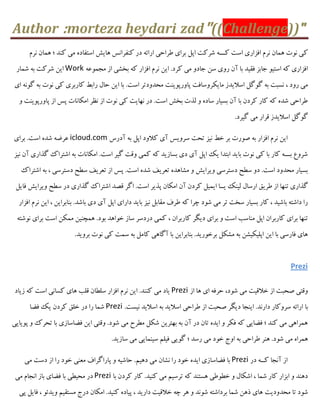 Author :morteza heydari zad"((Challenge))"
‫ک‬‫ًشم‬ ‫ّواى‬ ‫؛‬ ‫کٌذ‬ ‫هی‬ ُ‫اػتفاد‬ ‫ّایؾ‬ ‫کٌفشاًغ‬ ‫دس‬ ِ‫اسائ‬ ‫ًشاحی‬ ‫تشای‬ ‫اپل‬ ‫ؿشکت‬ ِ‫کـــ‬ ‫اػت‬ ‫افضاسی‬ ‫ًشم‬ ‫ّواى‬ ‫ًَت‬ ‫ی‬
ِ‫هجوَػ‬ ‫اص‬ ‫تخـی‬ ِ‫ک‬ ‫افضاس‬ ‫ًشم‬ ‫ایي‬ .‫کشد‬ ‫هی‬ ٍ‫جاد‬ ‫ػي‬ ‫سٍی‬ ‫آى‬ ‫تا‬ ‫فقیذ‬ ‫جاتض‬ َ‫اػتی‬ ِ‫ک‬ ‫افضاسی‬Work‫ؿواس‬ ِ‫ت‬ ‫ؿشکت‬ ‫ایي‬
‫پاٍسپَیٌت‬ ‫هایکشٍػافت‬ ‫اػالیذص‬ ‫گَگل‬ ِ‫ت‬ ‫ًؼثت‬ ، ‫سٍد‬ ‫هی‬‫ای‬ ًَِ‫گ‬ ِ‫ت‬ ‫ًَت‬ ‫کی‬ ‫کاستشی‬ ‫ساتي‬ ‫حال‬ ‫ایي‬ ‫تا‬ .‫اػت‬ ‫هحذٍدتش‬
ٍ ‫پاٍسپَیٌت‬ ‫اص‬ ‫پغ‬ ‫اهکاًات‬ ‫ًظش‬ ‫اص‬ ‫ًَت‬ ‫کی‬ ‫ًْایت‬ ‫دس‬ .‫اػت‬ ‫تخؾ‬ ‫لزت‬ ٍ ُ‫ػاد‬ ‫تؼیاس‬ ‫آى‬ ‫تا‬ ‫کشدى‬ ‫کاس‬ ِ‫ک‬ ُ‫ؿذ‬ ‫ًشاحی‬
.‫گیشد‬ ‫هی‬ ‫قشاس‬ ‫اػالیذص‬ ‫گَگل‬
‫ایي‬‫ًشم‬‫افضاس‬ِ‫ت‬‫كَست‬‫تش‬‫خي‬‫ًیض‬‫تحت‬‫ػشٍیغ‬‫آی‬‫کالٍد‬‫اپل‬ِ‫ت‬‫آدسع‬icloud.com‫تشای‬ .‫اػت‬ ُ‫ؿذ‬ ِ‫ػشه‬
‫ًیض‬ ‫آى‬ ‫گزاسی‬ ‫اؿتشاک‬ ِ‫ت‬ ‫اهکاًات‬ .‫اػت‬ ‫گیش‬ ‫ٍقت‬ ‫کوی‬ ِ‫ک‬ ‫تؼاصیذ‬ ‫دی‬ ‫آی‬ ‫اپل‬ ‫یک‬ ‫اتتذا‬ ‫تایذ‬ ‫ًَت‬ ‫کی‬ ‫تا‬ ‫کاس‬ ِ‫تـــ‬ ‫ؿشٍع‬
‫اؿتشاک‬ ِ‫ت‬ ، ‫دػتشػی‬ ‫ػٌح‬ ‫تؼشیف‬ ‫اص‬ ‫پغ‬ .‫اػت‬ ُ‫ؿذ‬ ‫تؼشیف‬ ُ‫هـاّذ‬ ٍ ‫ٍیشایؾ‬ ‫دػتشػی‬ ‫ػٌح‬ ٍ‫د‬ .‫اػت‬ ‫هحذٍد‬ ‫تؼیاس‬
‫ًشی‬ ‫اص‬ ‫تٌْا‬ ‫گزاسی‬‫فایل‬ ‫ٍیشایؾ‬ ‫ػٌح‬ ‫دس‬ ‫گزاسی‬ ‫اؿتشاک‬ ‫قلذ‬ ‫اگش‬ .‫اػت‬ ‫پزیش‬ ‫اهکاى‬ ‫آى‬ ‫کشدى‬ ‫ایویل‬ ‫یــا‬ ‫لیٌک‬ ‫اسػال‬ ‫ق‬
‫افضاس‬ ‫ًشم‬ ‫ایي‬ ، ‫تٌاتشایي‬ .‫تاؿذ‬ ‫دی‬ ‫آی‬ ‫اپل‬ ‫داسای‬ ‫تایذ‬ ‫ًیض‬ ‫هقاتل‬ ‫ًشف‬ ِ‫ک‬ ‫چشا‬ ‫ؿَد‬ ‫هی‬ ‫تش‬ ‫ػخت‬ ‫تؼیاس‬ ‫کاس‬ ، ‫تاؿیذ‬ ِ‫داؿت‬ ‫سا‬
، ‫کاستشاى‬ ‫دیگش‬ ‫تشای‬ ٍ ‫اػت‬ ‫هٌاػة‬ ‫اپل‬ ‫کاستشاى‬ ‫تشای‬ ‫تٌْا‬ِ‫ًَؿت‬ ‫تشای‬ ‫اػت‬ ‫هوکي‬ ‫ّوچٌیي‬ .‫تَد‬ ‫خَاّذ‬ ‫ػاص‬ ‫دسدػش‬ ‫کوی‬
.‫تشٍیذ‬ ‫ًَت‬ ‫کی‬ ‫ػوت‬ ِ‫ت‬ ‫کاهل‬ ‫آگاّی‬ ‫تا‬ ‫تٌاتشایي‬ .‫تشخَسیذ‬ ‫هـکل‬ ِ‫ت‬ ‫اپلیکیـي‬ ‫ایي‬ ‫تا‬ ‫فاسػی‬ ‫ّای‬
Prezi
‫اص‬ ‫ّا‬ ‫ای‬ ِ‫حشف‬ ،‫ؿَد‬ ‫هی‬ ‫خالقیت‬ ‫اص‬ ‫كحثت‬ ‫ٍقتی‬Prezi‫صیاد‬ ِ‫ک‬ ‫اػت‬ ‫کؼاًی‬ ‫ّای‬ ‫قلة‬ ‫ػلٌاى‬ ‫افضاس‬ ‫ًشم‬ ‫ایي‬ .‫کٌٌذ‬ ‫هی‬ ‫یاد‬
‫تا‬.‫ًیؼت‬ ‫اػالیذ‬ ِ‫ت‬ ‫اػالیذ‬ ‫ًشاحی‬ ‫اص‬ ‫كحثت‬ ‫دیگش‬ ‫ایٌجا‬ .‫داسًذ‬ ‫ػشٍکاس‬ ِ‫اسائ‬Prezi‫فوا‬ ‫یک‬ ‫کشدى‬ ‫خلق‬ ‫دس‬ ‫سا‬ ‫ؿوا‬
‫پَیایی‬ ٍ ‫تحشک‬ ‫تا‬ ‫فواػاصی‬ ‫ایي‬ ‫ٍقتی‬ .‫ؿَد‬ ‫هی‬ ‫هٌشح‬ ‫ؿکل‬ ‫تْتشیي‬ ِ‫ت‬ ‫آى‬ ‫دس‬ ‫تاى‬ ُ‫ایذ‬ ٍ ‫فکش‬ ِ‫ک‬ ‫فوایی‬ ‫؛‬ ‫کٌذ‬ ‫هی‬ ‫ّوشاّی‬
‫گَیی‬ ‫؛‬ ‫سػذ‬ ‫هی‬ ‫خَد‬ ‫اٍج‬ ِ‫ت‬ ‫ًشاحی‬ ‫ٌّش‬ .‫ؿَد‬ ‫هی‬ ُ‫ّوشا‬.‫ػاصیذ‬ ‫هی‬ ‫ػیٌوایی‬ ‫فیلن‬
‫اص‬‫آًجا‬ِ‫کــ‬‫دس‬Prezi‫هی‬ ‫دػت‬ ‫اص‬ ‫سا‬ ‫خَد‬ ‫هؼٌی‬ ‫پاساگشاف‬ ٍ ِ‫حاؿی‬ .‫دّین‬ ‫هی‬ ‫ًـاى‬ ‫سا‬ ‫خَد‬ ُ‫ایذ‬ ‫فواػاصی‬ ‫تا‬
‫تا‬ ‫کشدى‬ ‫کاس‬ .‫کٌیذ‬ ‫هی‬ ‫تشػین‬ ِ‫ک‬ ‫ّؼتٌذ‬ ‫خًٌَی‬ ٍ ‫اؿکال‬ ، ‫ؿوا‬ ‫کاس‬ ‫اتضاس‬ ٍ ‫دٌّذ‬Prezi‫هی‬ ‫اًجام‬ ‫تاص‬ ‫فوای‬ ‫تا‬ ‫هحیٌی‬ ‫دس‬
‫هحذٍدیت‬ ‫تا‬ ‫ؿَد‬‫پی‬ ‫فایل‬ ، َ‫ٍیذئ‬ ‫هؼتقین‬ ‫دسج‬ ‫اهکاى‬ .‫کٌیذ‬ ُ‫پیاد‬ ، ‫داسیذ‬ ‫خالقیت‬ ِ‫چ‬ ‫ّش‬ ٍ ‫ؿًَذ‬ ِ‫تشداؿت‬ ‫ؿوا‬ ‫رّي‬ ‫ّای‬
 